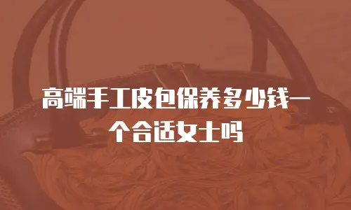 高端手工皮包保养多少钱一个合适女士吗