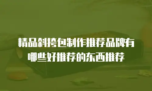 精品斜挎包制作推荐品牌有哪些好推荐的东西推荐
