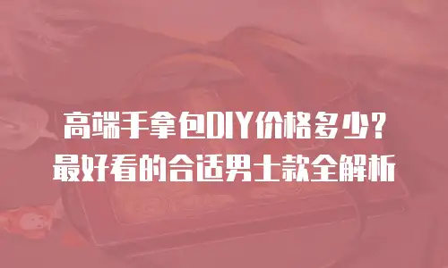 高端手拿包DIY价格多少？最好看的合适男士款全解析