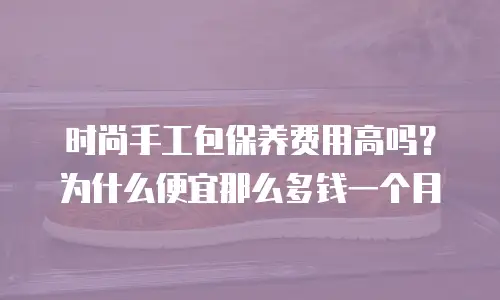 时尚手工包保养费用高吗？为什么便宜那么多钱一个月