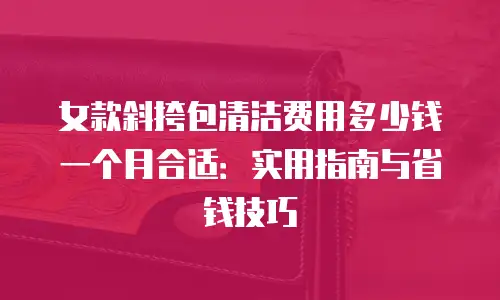 女款斜挎包清洁费用多少钱一个月合适：实用指南与省钱技巧