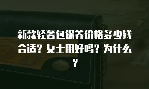 新款轻奢包保养价格多少钱合适？女士用好吗？为什么？