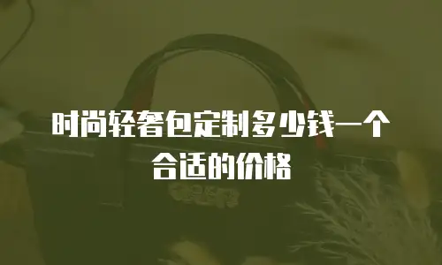 时尚轻奢包定制多少钱一个合适的价格