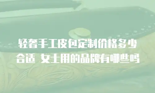 轻奢手工皮包定制价格多少合适 女士用的品牌有哪些吗