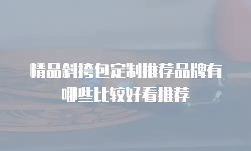 精品斜挎包定制推荐品牌有哪些比较好看推荐