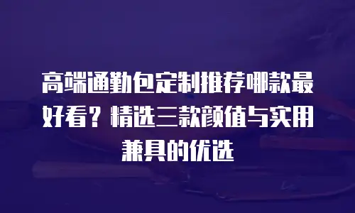 高端通勤包定制推荐哪款最好看？精选三款颜值与实用兼具的优选