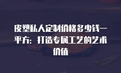 皮塑私人定制价格多少钱一平方：打造专属工艺的艺术价值