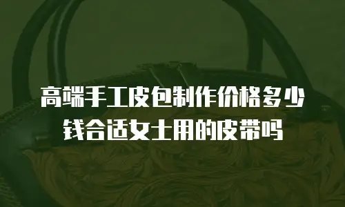 高端手工皮包制作价格多少钱合适女士用的皮带吗