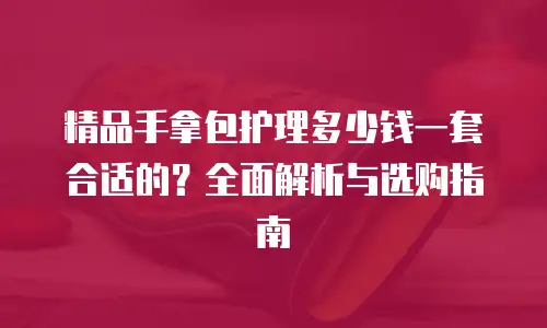 精品手拿包护理多少钱一套合适的？全面解析与选购指南