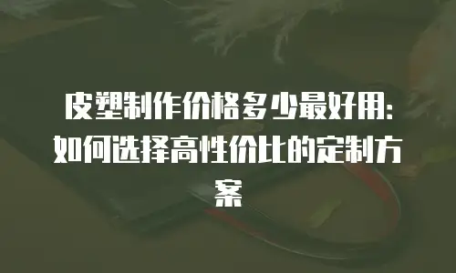 皮塑制作价格多少最好用：如何选择高性价比的定制方案