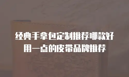 经典手拿包定制推荐哪款好用一点的皮带品牌推荐