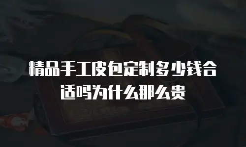 精品手工皮包定制多少钱合适吗为什么那么贵