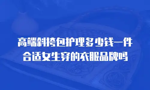 高端斜挎包护理多少钱一件合适女生穿的衣服品牌吗