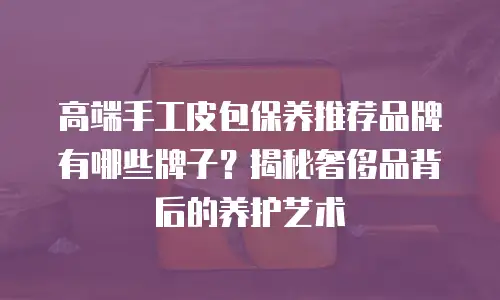 高端手工皮包保养推荐品牌有哪些牌子？揭秘奢侈品背后的养护艺术