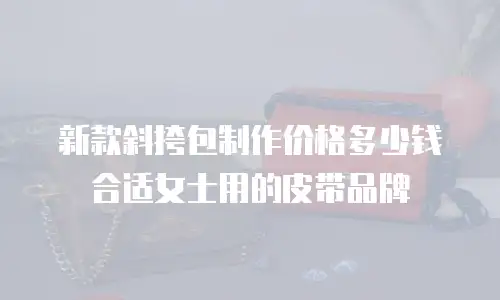 新款斜挎包制作价格多少钱合适女士用的皮带品牌