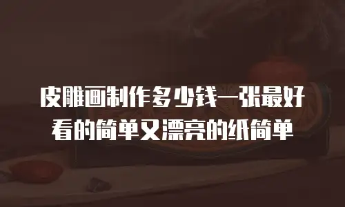 皮雕画制作多少钱一张最好看的简单又漂亮的纸简单