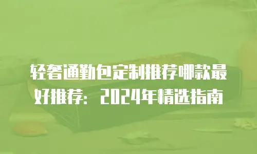轻奢通勤包定制推荐哪款最好推荐：2024年精选指南