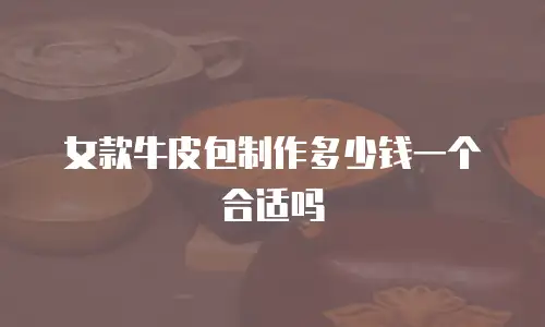 女款牛皮包制作多少钱一个合适吗