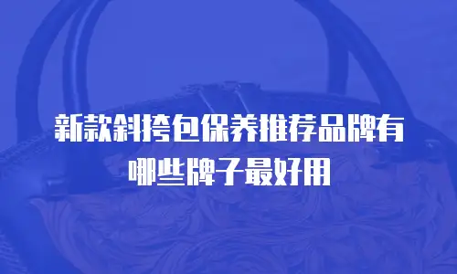 新款斜挎包保养推荐品牌有哪些牌子最好用