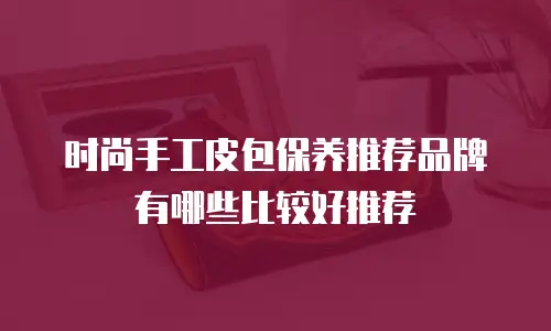 时尚手工皮包保养推荐品牌有哪些比较好推荐