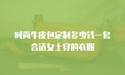 时尚牛皮包定制多少钱一套合适女士穿的衣服