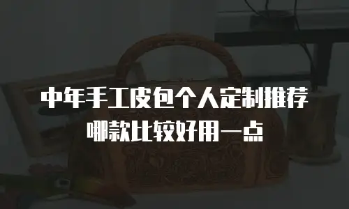 中年手工皮包个人定制推荐哪款比较好用一点