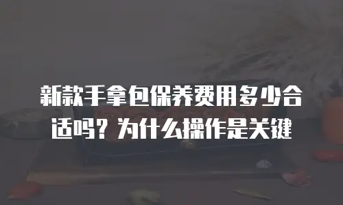 新款手拿包保养费用多少合适吗？为什么操作是关键