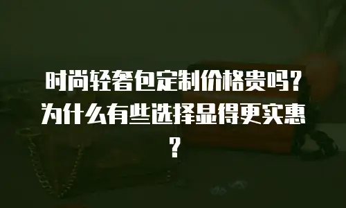 时尚轻奢包定制价格贵吗？为什么有些选择显得更实惠？