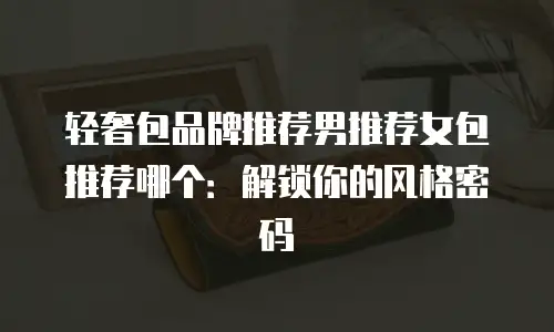 轻奢包品牌推荐男推荐女包推荐哪个：解锁你的风格密码