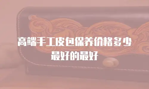 高端手工皮包保养价格多少最好的最好