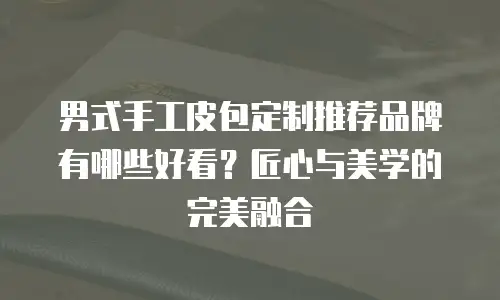 男式手工皮包定制推荐品牌有哪些好看？匠心与美学的完美融合