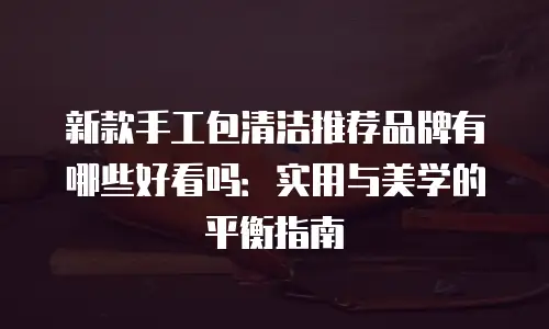 新款手工包清洁推荐品牌有哪些好看吗：实用与美学的平衡指南