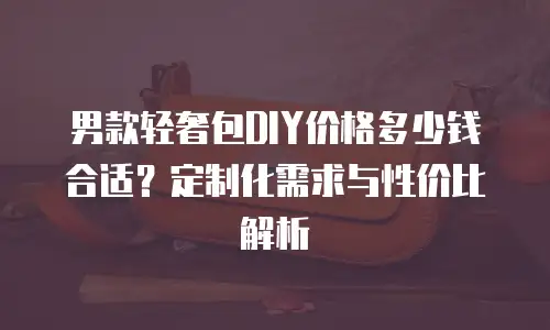 男款轻奢包DIY价格多少钱合适？定制化需求与性价比解析