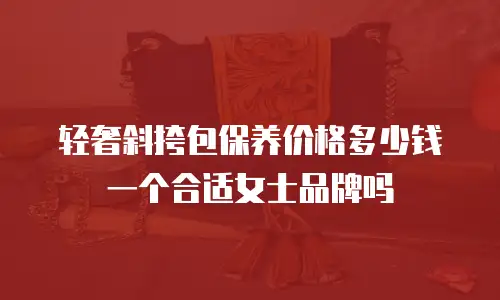 轻奢斜挎包保养价格多少钱一个合适女士品牌吗