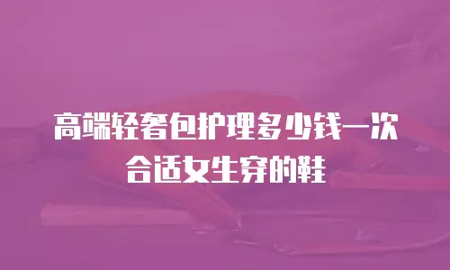 高端轻奢包护理多少钱一次合适女生穿的鞋