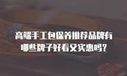 高端手工包保养推荐品牌有哪些牌子好看又实惠吗？