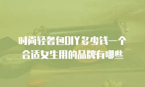 时尚轻奢包DIY多少钱一个合适女生用的品牌有哪些
