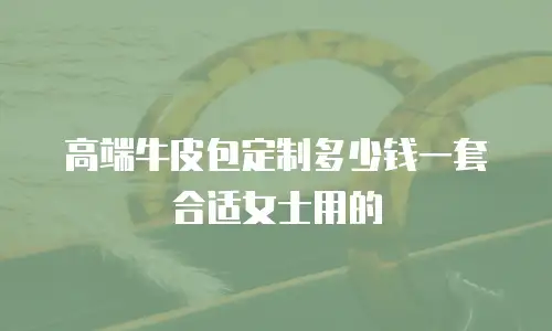 高端牛皮包定制多少钱一套合适女士用的