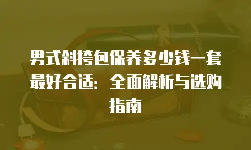 男式斜挎包保养多少钱一套最好合适：全面解析与选购指南