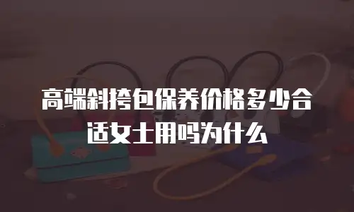 高端斜挎包保养价格多少合适女士用吗为什么