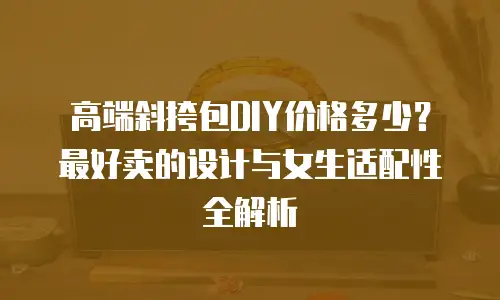 高端斜挎包DIY价格多少？最好卖的设计与女生适配性全解析