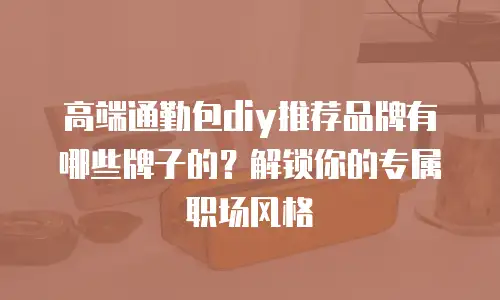 高端通勤包diy推荐品牌有哪些牌子的？解锁你的专属职场风格