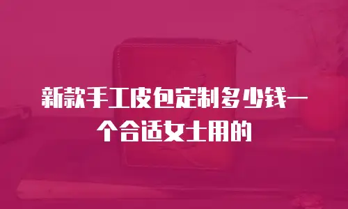 新款手工皮包定制多少钱一个合适女士用的