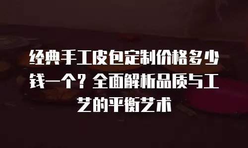经典手工皮包定制价格多少钱一个？全面解析品质与工艺的平衡艺术