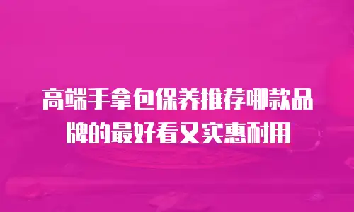 高端手拿包保养推荐哪款品牌的最好看又实惠耐用