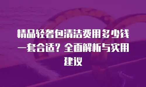 精品轻奢包清洁费用多少钱一套合适？全面解析与实用建议
