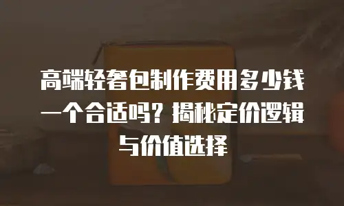 高端轻奢包制作费用多少钱一个合适吗？揭秘定价逻辑与价值选择