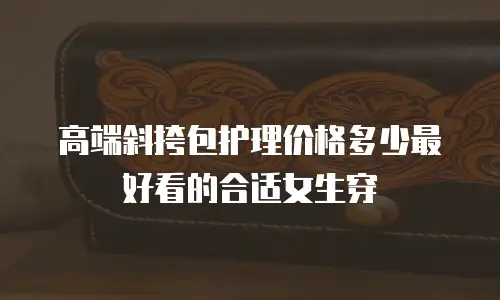 高端斜挎包护理价格多少最好看的合适女生穿