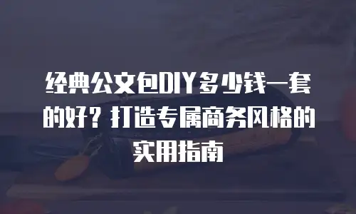 经典公文包DIY多少钱一套的好？打造专属商务风格的实用指南