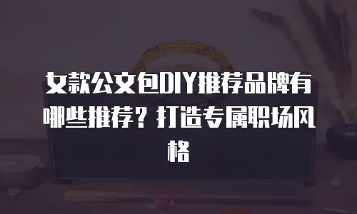 女款公文包DIY推荐品牌有哪些推荐？打造专属职场风格